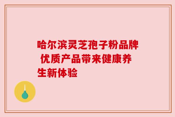 哈尔滨灵芝孢子粉品牌 优质产品带来健康养生新体验 哈尔滨灵芝孢子粉品牌 优质产品带来健康养生新体验