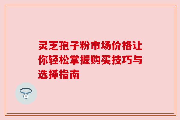 灵芝孢子粉市场价格让你轻松掌握购买技巧与选择指南