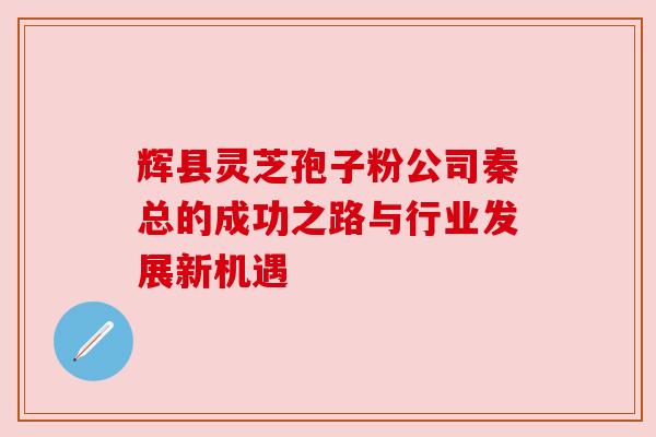 辉县灵芝孢子粉公司秦总的成功之路与行业发展新机遇