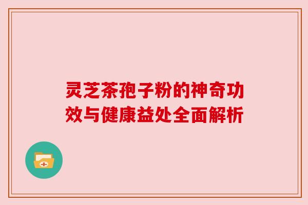 灵芝茶孢子粉的神奇功效与健康益处全面解析 灵芝茶孢子粉的神奇功效与健康益处全面解析