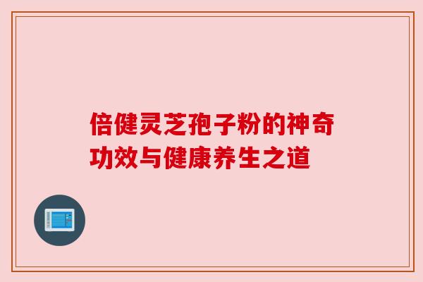 倍健灵芝孢子粉的神奇功效与健康养生之道 倍健灵芝孢子粉的神奇功效与健康养生之道