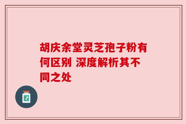 胡庆余堂灵芝孢子粉有何区别 深度解析其不同之处 胡庆余堂灵芝孢子粉有何区别 深度解析其不同之处