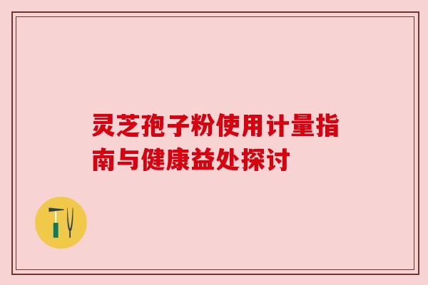 灵芝孢子粉使用计量指南与健康益处探讨 灵芝孢子粉使用计量指南与健康益处探讨