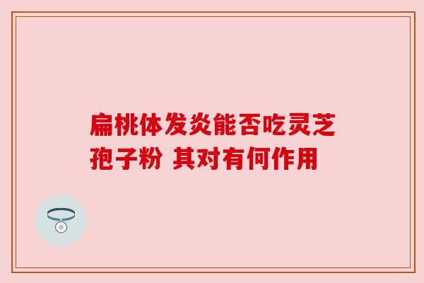 扁桃体发炎能否吃灵芝孢子粉 其对有何作用 扁桃体发炎能否吃灵芝孢子粉 其对有何作用
