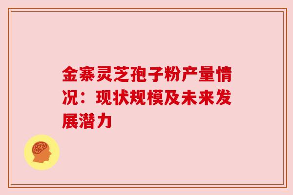 金寨灵芝孢子粉产量情况：现状规模及未来发展潜力