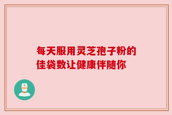 每天服用灵芝孢子粉的佳袋数让健康伴随你 每天服用灵芝孢子粉的佳袋数让健康伴随你