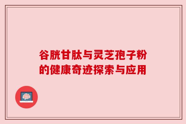 谷胱甘肽与灵芝孢子粉的健康奇迹探索与应用