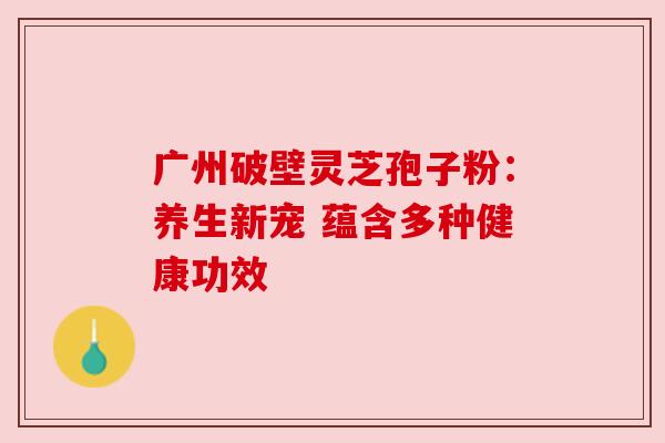 广州破壁灵芝孢子粉:养生新宠 蕴含多种健康功效 广州破壁灵芝孢子粉:养生新宠 蕴含多种健康功效