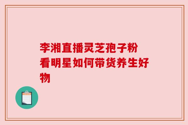 李湘直播灵芝孢子粉 看明星如何带货养生好物 李湘直播灵芝孢子粉 看明星如何带货养生好物