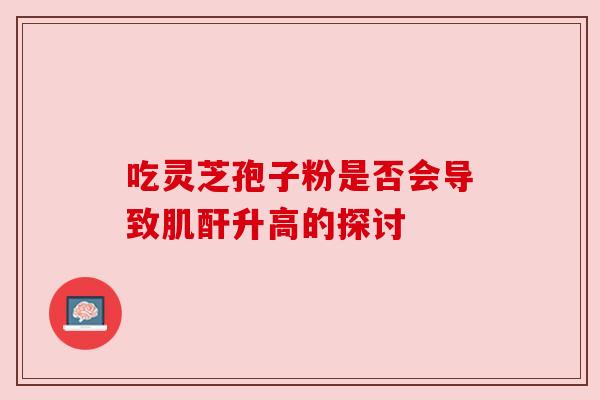 吃灵芝孢子粉是否会导致肌酐升高的探讨 吃灵芝孢子粉是否会导致肌酐升高的探讨
