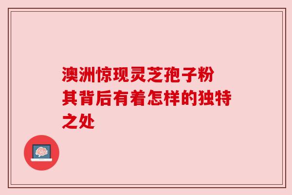 澳洲惊现灵芝孢子粉 其背后有着怎样的独特之处 澳洲惊现灵芝孢子粉 其背后有着怎样的独特之处