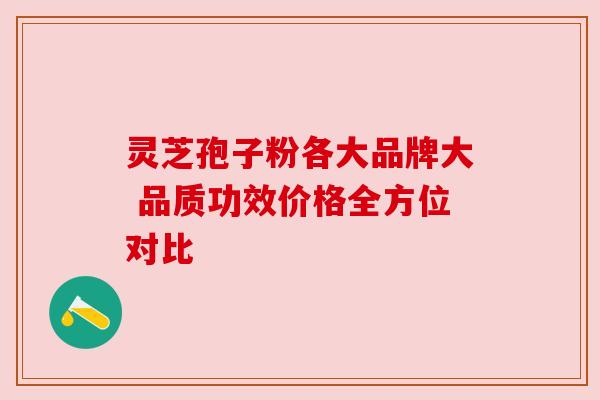灵芝孢子粉各大品牌大 品质功效价格全方位对比