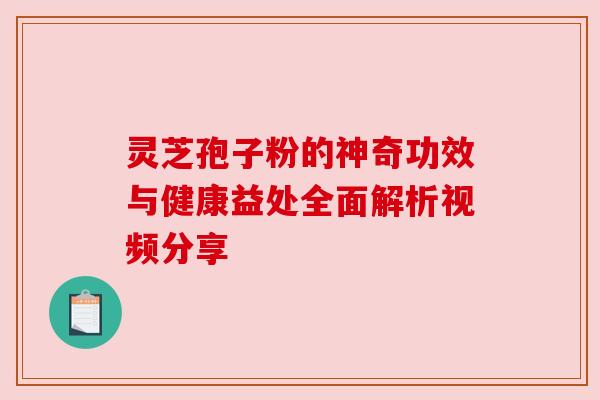 灵芝孢子粉的神奇功效与健康益处全面解析视频分享 灵芝孢子粉的神奇功效与健康益处全面解析视频分享