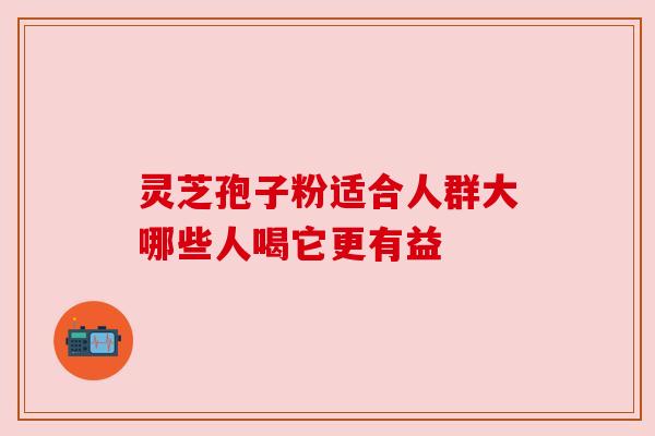 灵芝孢子粉适合人群大哪些人喝它更有益 灵芝孢子粉适合人群大哪些人喝它更有益