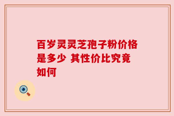 百岁灵灵芝孢子粉价格是多少 其性价比究竟如何 百岁灵灵芝孢子粉价格是多少 其性价比究竟如何