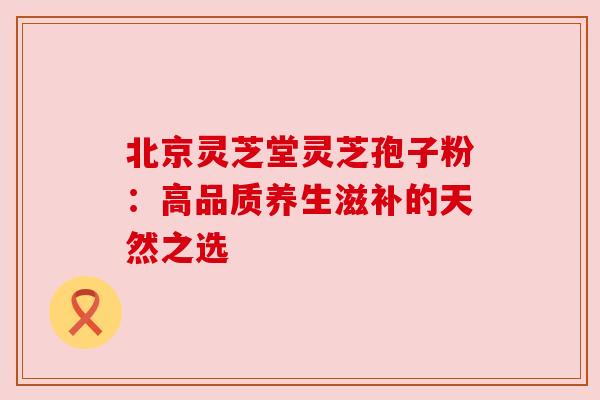 北京灵芝堂灵芝孢子粉:高品质养生滋补的天然之选 北京灵芝堂灵芝孢子粉:高品质养生滋补的天然之选