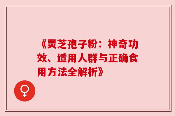 《灵芝孢子粉:神奇功效、适用人群与正确食用方法全解析》 《灵芝孢子粉:神奇功效、适用人群与正确食用方法全解析》