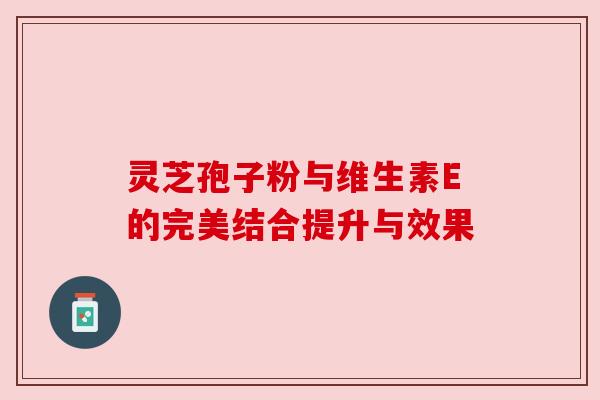 灵芝孢子粉与维生素E的完美结合提升与效果