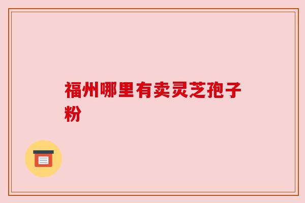 福州哪里有卖灵芝孢子粉 福州哪里有卖灵芝孢子粉