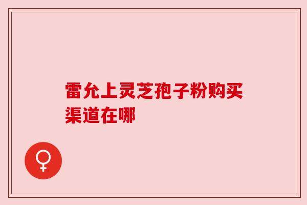 雷允上灵芝孢子粉购买渠道在哪 雷允上灵芝孢子粉购买渠道在哪