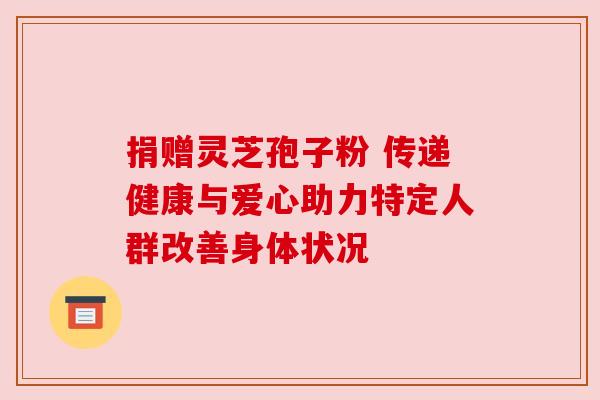 捐赠灵芝孢子粉 传递健康与爱心助力特定人群改善身体状况 捐赠灵芝孢子粉 传递健康与爱心助力特定人群改善身体状况