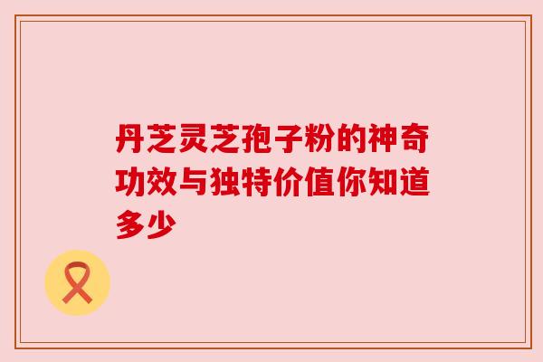 丹芝灵芝孢子粉的神奇功效与独特价值你知道多少