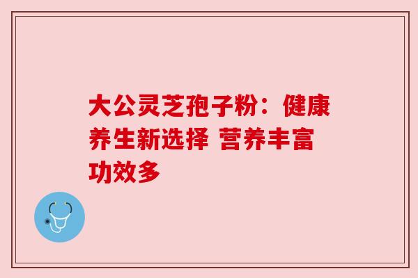 大公灵芝孢子粉：健康养生新选择 营养丰富功效多