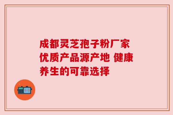 成都灵芝孢子粉厂家 优质产品源产地 健康养生的可靠选择 成都灵芝孢子粉厂家 优质产品源产地 健康养生的可靠选择