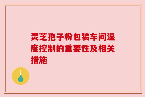 灵芝孢子粉包装车间湿度控制的重要性及相关措施