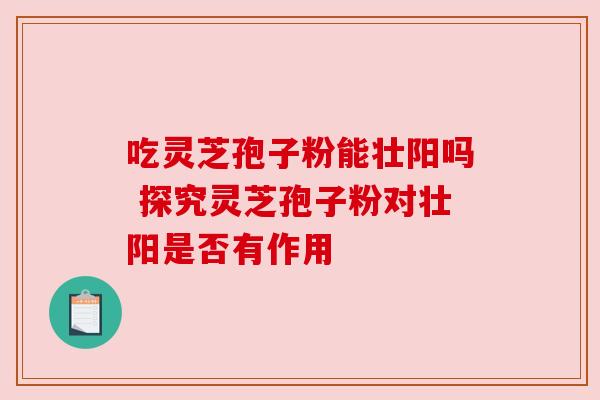 吃灵芝孢子粉能壮阳吗 探究灵芝孢子粉对壮阳是否有作用 吃灵芝孢子粉能壮阳吗 探究灵芝孢子粉对壮阳是否有作用