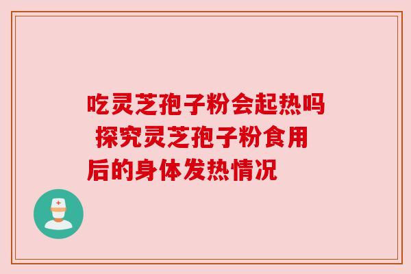 吃灵芝孢子粉会起热吗 探究灵芝孢子粉食用后的身体发热情况 吃灵芝孢子粉会起热吗 探究灵芝孢子粉食用后的身体发热情况