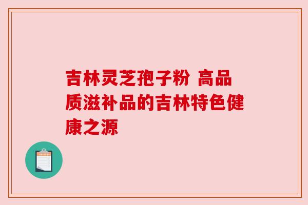 吉林灵芝孢子粉 高品质滋补品的吉林特色健康之源