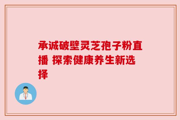 承诚破壁灵芝孢子粉直播 探索健康养生新选择 承诚破壁灵芝孢子粉直播 探索健康养生新选择
