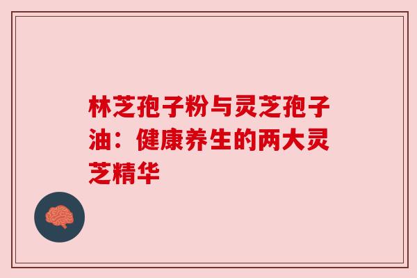 林芝孢子粉与灵芝孢子油:健康养生的两大灵芝精华 林芝孢子粉与灵芝孢子油:健康养生的两大灵芝精华