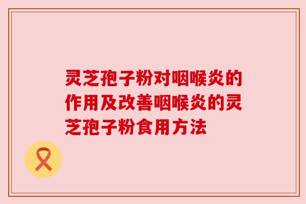 灵芝孢子粉对咽喉炎的作用及改善咽喉炎的灵芝孢子粉食用方法