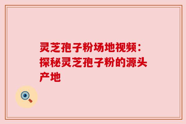 灵芝孢子粉场地视频：探秘灵芝孢子粉的源头产地