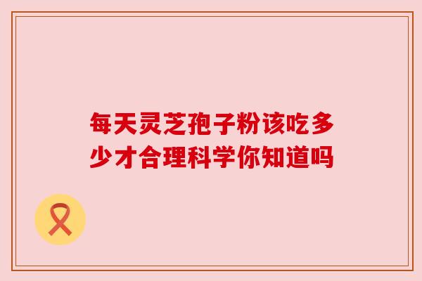 每天灵芝孢子粉该吃多少才合理科学你知道吗 每天灵芝孢子粉该吃多少才合理科学你知道吗