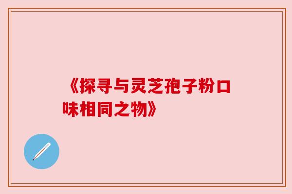 《探寻与灵芝孢子粉口味相同之物》 《探寻与灵芝孢子粉口味相同之物》