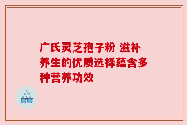 广氏灵芝孢子粉 滋补养生的优质选择蕴含多种营养功效 广氏灵芝孢子粉 滋补养生的优质选择蕴含多种营养功效