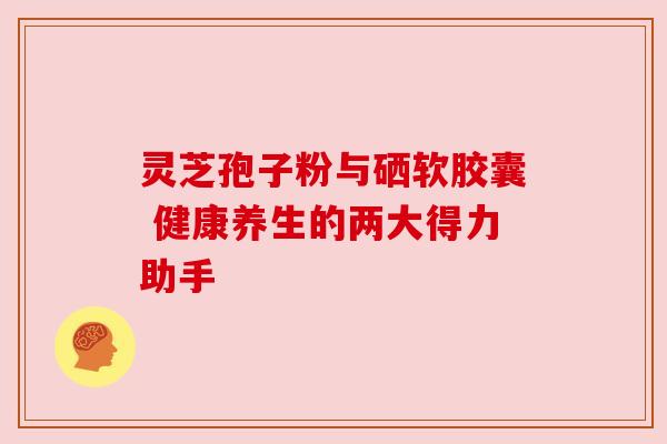 灵芝孢子粉与硒软胶囊 健康养生的两大得力助手 灵芝孢子粉与硒软胶囊 健康养生的两大得力助手