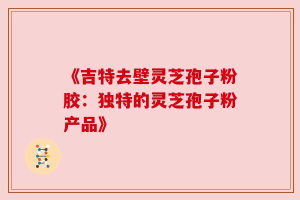 《吉特去壁灵芝孢子粉胶:独特的灵芝孢子粉产品》 《吉特去壁灵芝孢子粉胶:独特的灵芝孢子粉产品》