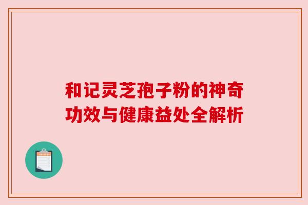 和记灵芝孢子粉的神奇功效与健康益处全解析