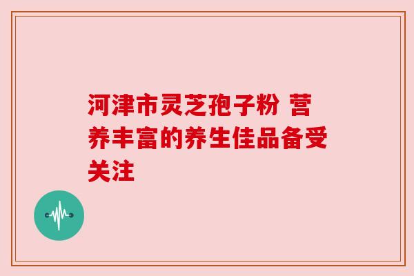 河津市灵芝孢子粉 营养丰富的养生佳品备受关注 河津市灵芝孢子粉 营养丰富的养生佳品备受关注