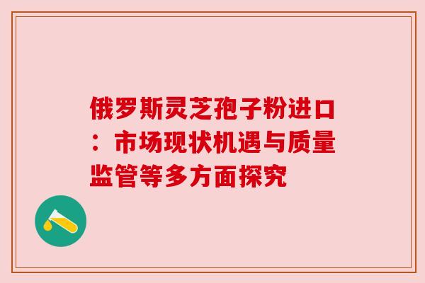 俄罗斯灵芝孢子粉进口：市场现状机遇与质量监管等多方面探究