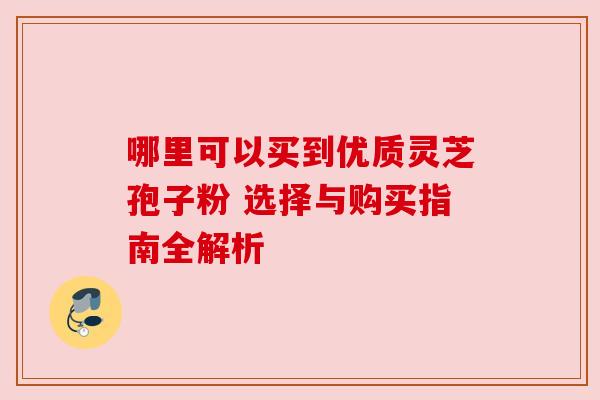 哪里可以买到优质灵芝孢子粉 选择与购买指南全解析