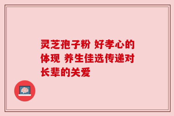 灵芝孢子粉 好孝心的体现 养生佳选传递对长辈的关爱