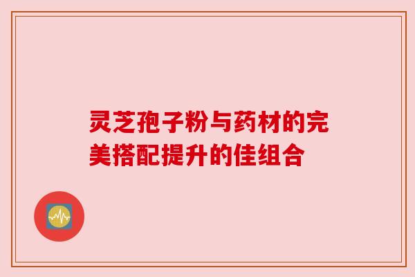 灵芝孢子粉与药材的完美搭配提升的佳组合 灵芝孢子粉与药材的完美搭配提升的佳组合