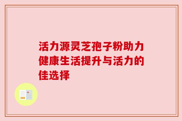 活力源灵芝孢子粉助力健康生活提升与活力的佳选择 活力源灵芝孢子粉助力健康生活提升与活力的佳选择