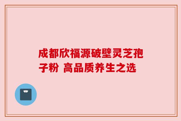 成都欣福源破壁灵芝孢子粉 高品质养生之选 成都欣福源破壁灵芝孢子粉 高品质养生之选