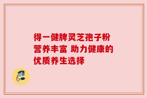 得一健牌灵芝孢子粉 营养丰富 助力健康的优质养生选择